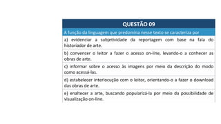 QUESTÃO	09	
A	função	da	linguagem	que	predomina	nesse	texto	se	caracteriza	por		
a)	 evidenciar	 a	 subjetividade	 da	 reportagem	 com	 base	 na	 fala	 do	
historiador	de	arte.	
b)	 convencer	 o	 leitor	 a	 fazer	 o	 acesso	 on-line,	 levando-o	 a	 conhecer	 as	
obras	de	arte.	
c)	 informar	 sobre	 o	 acesso	 às	 imagens	 por	 meio	 da	 descrição	 do	 modo	
como	acessá-las.		
d)	estabelecer	interlocução	com	o	leitor,	orientando-o	a	fazer	o	download	
das	obras	de	arte.	
e)	 enaltecer	 a	 arte,	 buscando	 popularizá-la	 por	 meio	 da	 possibilidade	 de	
visualização	on-line.	
 