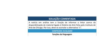 SOLUÇÃO	COMENTADA	
A	 notícia	 em	 análise	 tem	 a	 função	 de	 informar	 o	 leitor	 acerca	 da	
disponibilização	de	material	ligado	à	História	da	Arte	feita	pelo	Instituto	de	
Arte	de	Chicago.	Por	isso,	deve-se	assinalar	a	alternativa	“c”.	
funções	da	linguagem	
CONTEÚDO	AVALIADO	
 