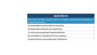 QUESTÃO	01	
a)	tenacidade	transformada	em	brandura.	
Com	apuro	formal,	o	poema	tece	um	conjunto	semântico	que	metaforiza	a	
atitude	feminina	de		
b)	obstinação	traduzida	em	isolamento.	
c)	inércia	provocada	pelo	desejo	platônico.	
d)	irreverência	cultivada	de	forma	cautelosa.		
e)	desconfiança	consumada	pela	intolerância.		
 