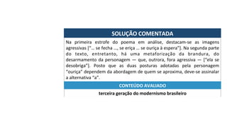 SOLUÇÃO	COMENTADA	
Na	 primeira	 estrofe	 do	 poema	 em	 análise,	 destacam-se	 as	 imagens	
agressivas	[“…	se	fecha	…,	se	eriça	…	se	ouriça	à	espera”].	Na	segunda	parte	
do	 texto,	 entretanto,	 há	 uma	 metaforização	 da	 brandura,	 do	
desarmamento	da	personagem	—	que,	outrora,	fora	agressiva	—	[“ela	se	
desobriga”].	 Posto	 que	 as	 duas	 posturas	 adotadas	 pela	 personagem	
“ouriça”	dependem	da	abordagem	de	quem	se	aproxima,	deve-se	assinalar	
a	alternativa	“a”.	
terceira	geração	do	modernismo	brasileiro	
CONTEÚDO	AVALIADO	
 