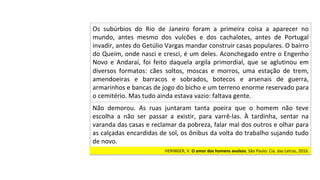 HERINGER,	V.	O	amor	dos	homens	avulsos.	São	Paulo:	Cia.	das	Letras,	2016.		
Os	 subúrbios	 do	 Rio	 de	 Janeiro	 foram	 a	 primeira	 coisa	 a	 aparecer	 no	
mundo,	 antes	 mesmo	 dos	 vulcões	 e	 dos	 cachalotes,	 antes	 de	 Portugal	
invadir,	antes	do	Getúlio	Vargas	mandar	construir	casas	populares.	O	bairro	
do	Queím,	onde	nasci	e	cresci,	é	um	deles.	Aconchegado	entre	o	Engenho	
Novo	 e	 Andaraí,	 foi	 feito	 daquela	 argila	 primordial,	 que	 se	 aglutinou	 em	
diversos	 formatos:	 cães	 soltos,	 moscas	 e	 morros,	 uma	 estação	 de	 trem,	
amendoeiras	 e	 barracos	 e	 sobrados,	 botecos	 e	 arsenais	 de	 guerra,	
armarinhos	e	bancas	de	jogo	do	bicho	e	um	terreno	enorme	reservado	para	
o	cemitério.	Mas	tudo	ainda	estava	vazio:	faltava	gente.		
Não	 demorou.	 As	 ruas	 juntaram	 tanta	 poeira	 que	 o	 homem	 não	 teve	
escolha	 a	 não	 ser	 passar	 a	 existir,	 para	 varrê-las.	 À	 tardinha,	 sentar	 na	
varanda	das	casas	e	reclamar	da	pobreza,	falar	mal	dos	outros	e	olhar	para	
as	calçadas	encardidas	de	sol,	os	ônibus	da	volta	do	trabalho	sujando	tudo	
de	novo.		
 