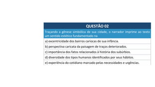 QUESTÃO	02	
a)	excentricidade	dos	bairros	cariocas	de	sua	infância.	
Traçando	a	gênese	simbólica	de	sua	cidade,	o	narrador	imprime	ao	texto	
um	sentido	estético	fundamentado	na		
b)	perspectiva	caricata	da	paisagem	de	traços	deteriorados.	
c)	importância	dos	fatos	relacionados	à	história	dos	subúrbios.	
d)	diversidade	dos	tipos	humanos	identificados	por	seus	hábitos.	
e)	experiência	do	cotidiano	marcado	pelas	necessidades	e	urgências.		
 