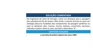SOLUÇÃO	COMENTADA	
No	fragmento	do	texto	de	Heringer,	existe	um	destaque	para	a	paisagem	
dos	subúrbios	do	Rio	de	Janeiro.	Mais	ainda:	o	excerto	articula-se	como	um	
etiologia	[discurso	fundador]	dos	componentes	da	paisagem	periférica	na	
qual	 se	 destacam	 cães,	 moscas,	 morros,	 botecos,	 armarinhos,	 barracos,	
sobrados	e	poeira.	Deve-se,	pois,	assinalar	a	alternativa	“b”.	
a	narrativa	brasileira	depois	dos	anos	1960	
CONTEÚDO	AVALIADO	
 