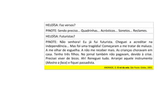 PINOTE:	Sendo	preciso...	Quadrinhas...	Acrósticos...	Sonetos...	Reclames.	
HELOÍSA:	Faz	versos?	
HELOÍSA:	Futuristas?	
PINOTE:	 Não	 senhora!	 Eu	 já	 fui	 futurista.	 Cheguei	 a	 acreditar	 na	
independência...	Mas	foi	uma	tragédia!	Começaram	a	me	tratar	de	maluco.	
A	me	olhar	de	esguelha.	A	não	me	receber	mais.	As	crianças	choravam	em	
casa.	 Tenho	 três	 filhos.	 No	 jornal	 também	 não	 pagavam,	 devido	 à	 crise.	
Precisei	 viver	 de	 bicos.	 Ah!	 Reneguei	 tudo.	 Arranjei	 aquele	 instrumento	
(Mostra	a	faca)	e	fiquei	passadista.		
ANDRADE,	O.	O	rei	da	vela.	São	Paulo:	Globo,	2003.		
 