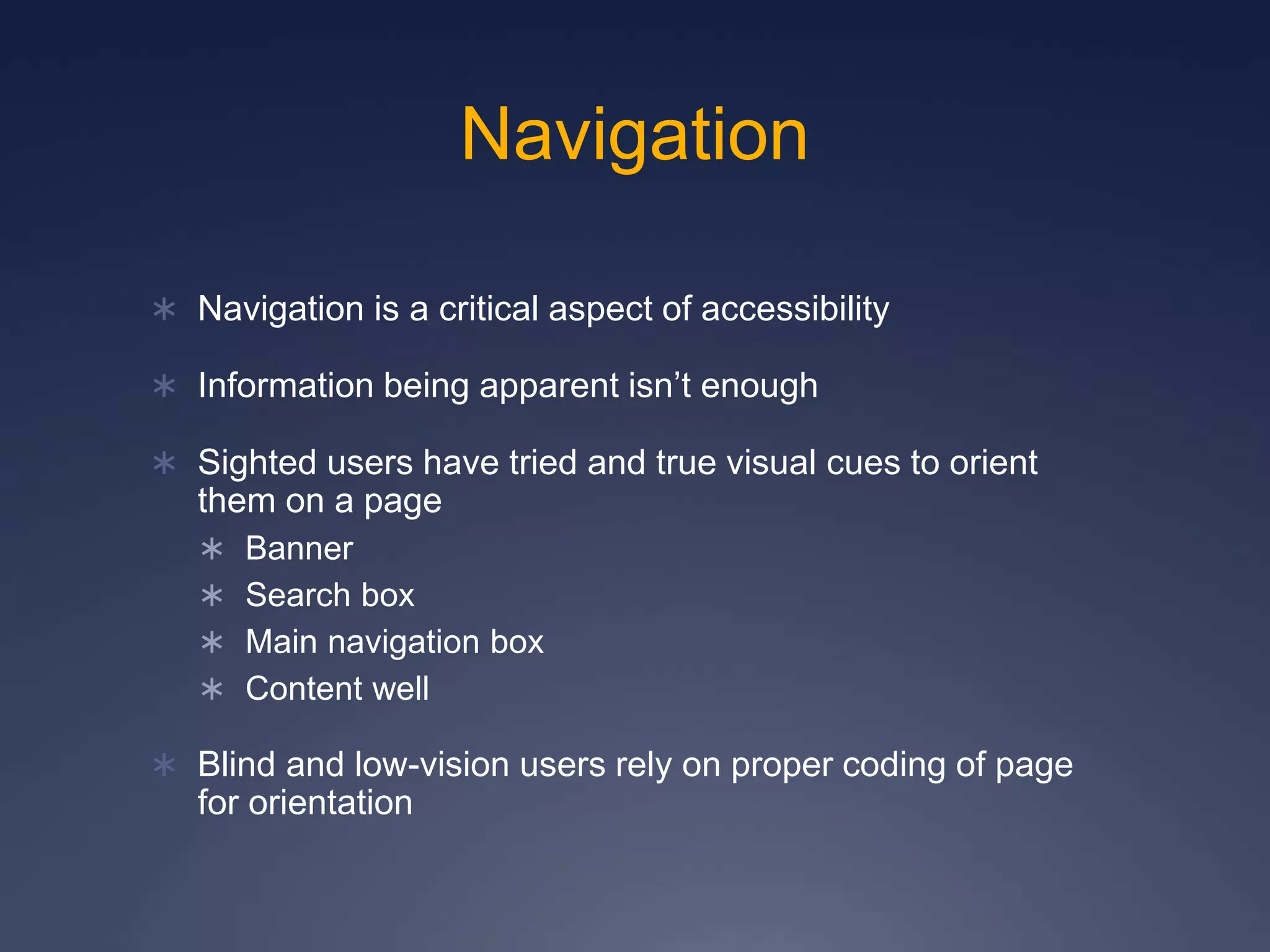 Navigation
 Navigation is a critical aspect of accessibility
 Information being apparent isn’t enough
 Sighted users have tried and true visual cues to orient
them on a page
 Banner
 Search box
 Main navigation box
 Content well
 Blind and low-vision users rely on proper coding of page
for orientation
 