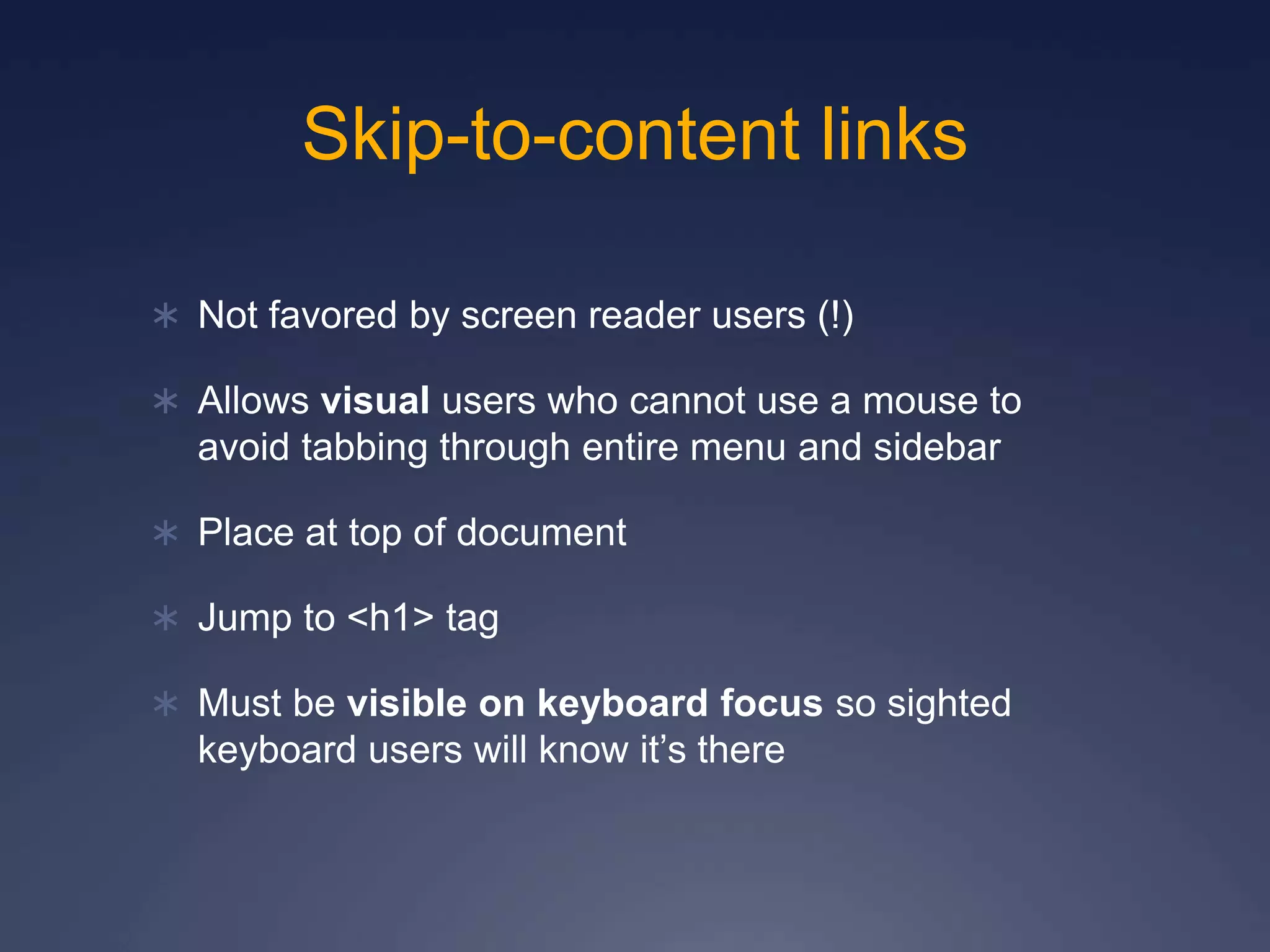 Skip-to-content links
 Not favored by screen reader users (!)
 Allows visual users who cannot use a mouse to
avoid tabbing through entire menu and sidebar
 Place at top of document
 Jump to <h1> tag
 Must be visible on keyboard focus so sighted
keyboard users will know it’s there
 