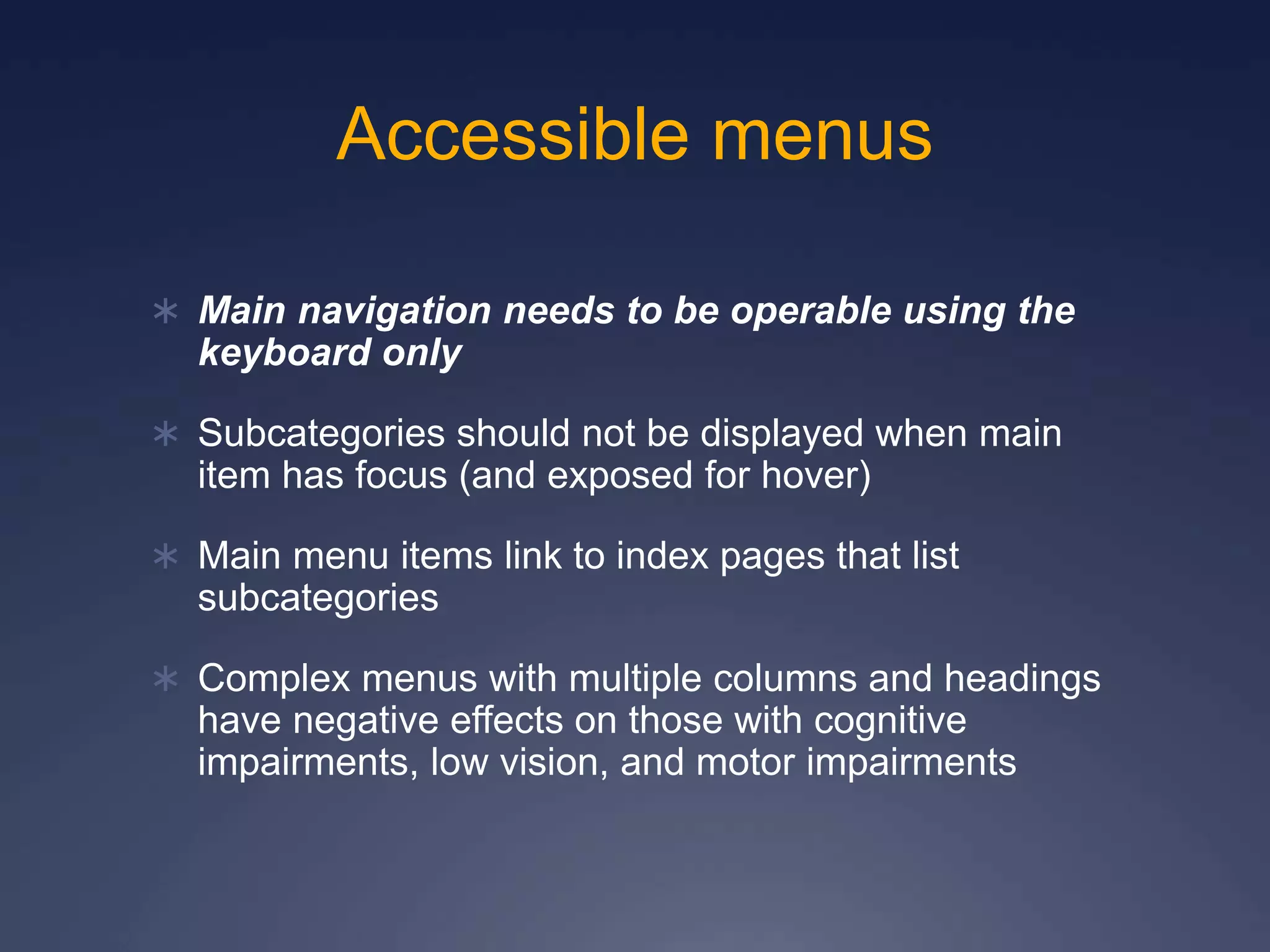 Accessible menus
 Main navigation needs to be operable using the
keyboard only
 Subcategories should not be displayed when main
item has focus (and exposed for hover)
 Main menu items link to index pages that list
subcategories
 Complex menus with multiple columns and headings
have negative effects on those with cognitive
impairments, low vision, and motor impairments
 