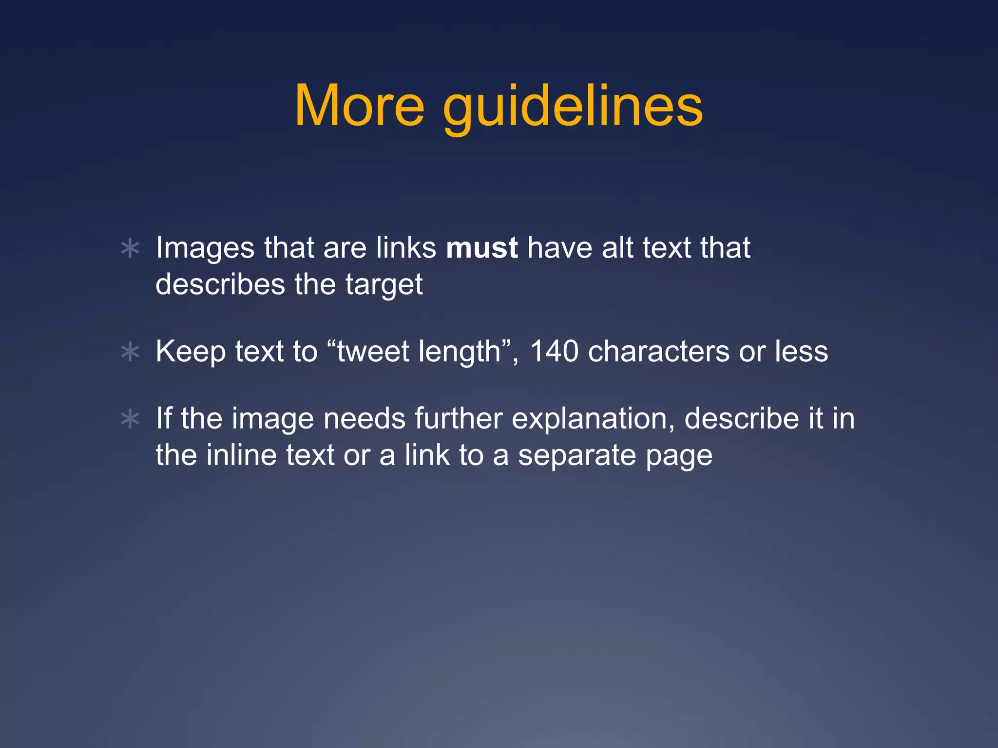 More guidelines
 Images that are links must have alt text that
describes the target
 Keep text to “tweet length”, 140 characters or less
 If the image needs further explanation, describe it in
the inline text or a link to a separate page
 