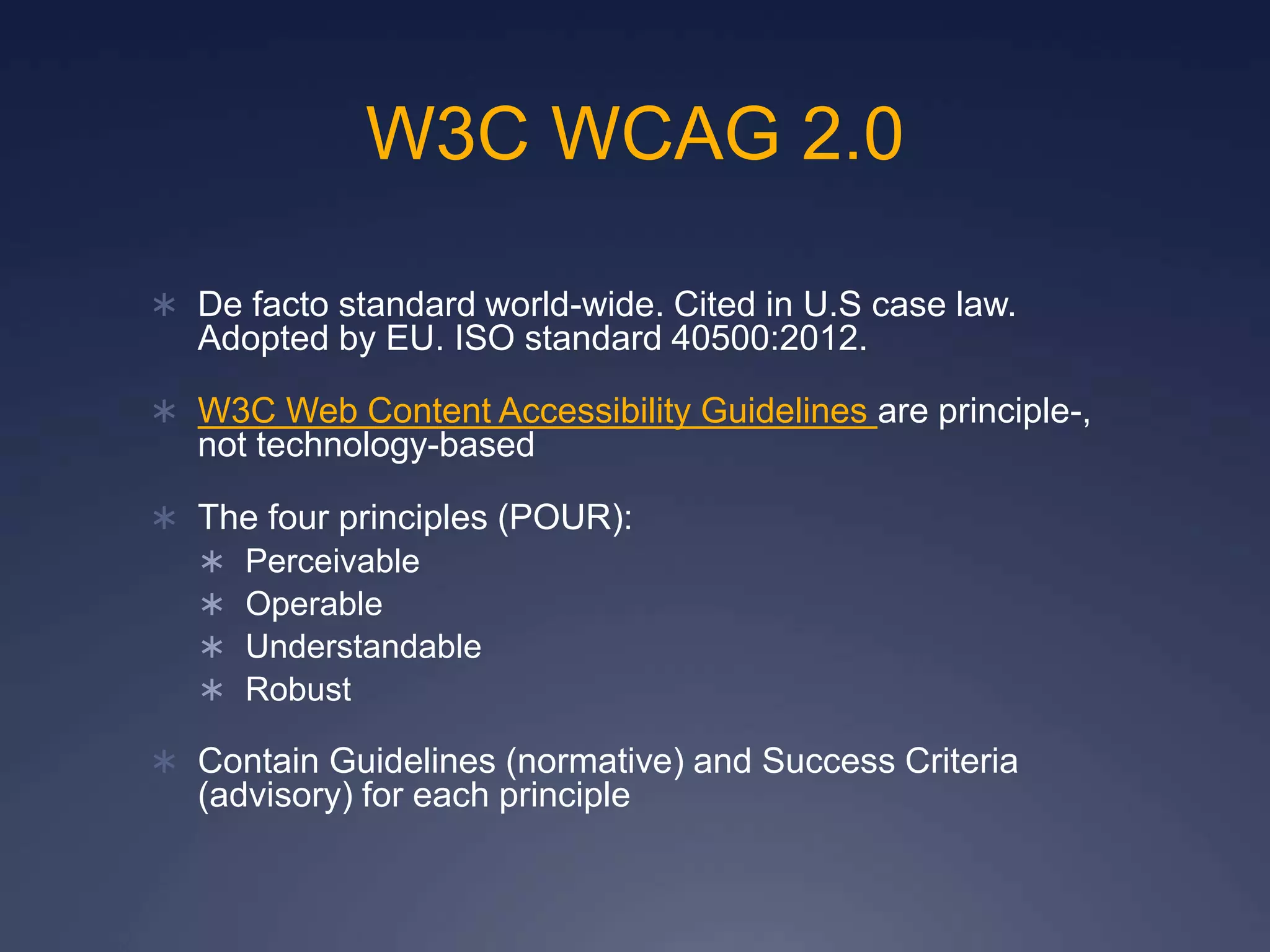 W3C WCAG 2.0
 De facto standard world-wide. Cited in U.S case law.
Adopted by EU. ISO standard 40500:2012.
 W3C Web Content Accessibility Guidelines are principle-,
not technology-based
 The four principles (POUR):
 Perceivable
 Operable
 Understandable
 Robust
 Contain Guidelines (normative) and Success Criteria
(advisory) for each principle
 