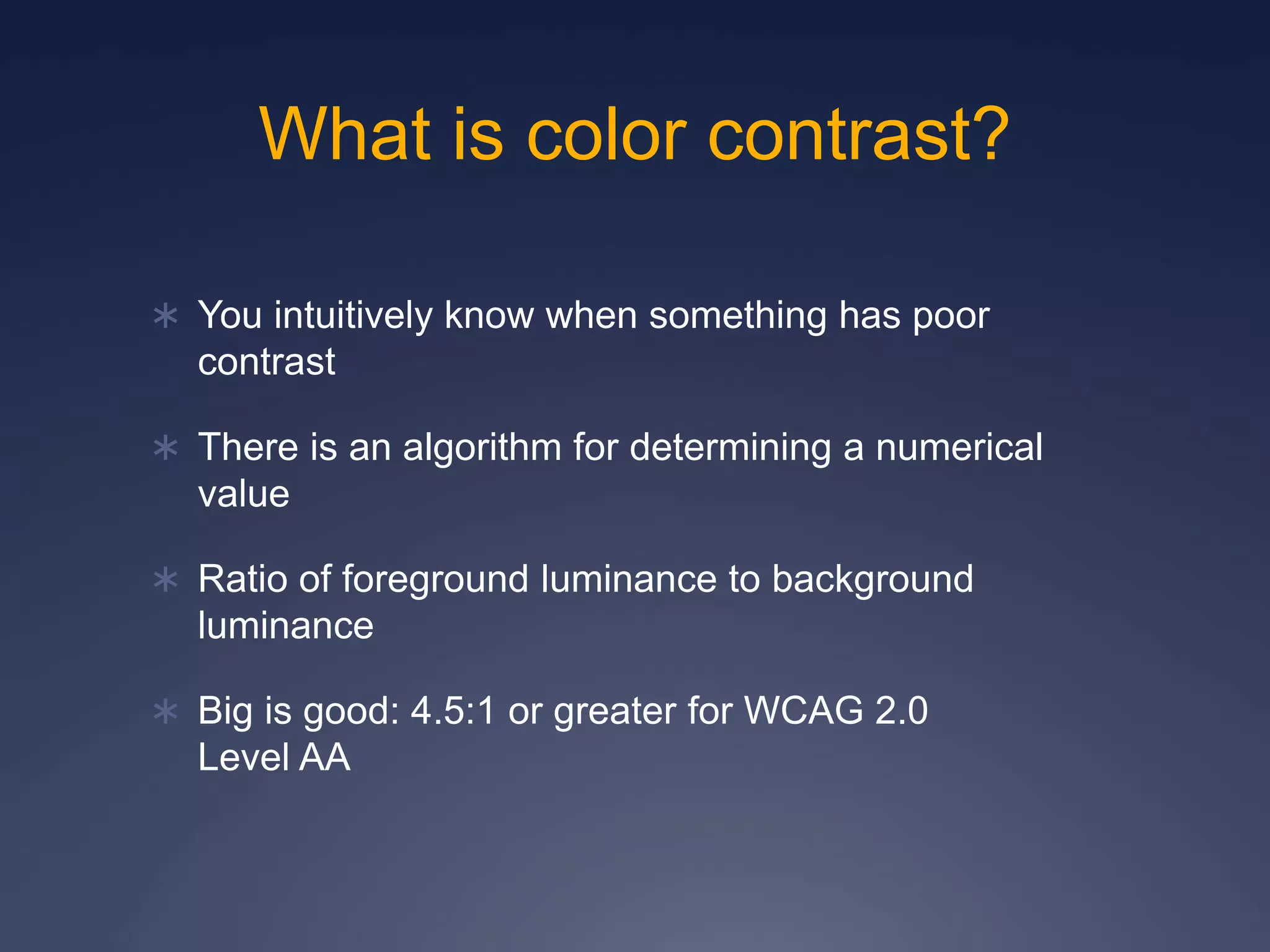 What is color contrast?
 You intuitively know when something has poor
contrast
 There is an algorithm for determining a numerical
value
 Ratio of foreground luminance to background
luminance
 Big is good: 4.5:1 or greater for WCAG 2.0
Level AA
 