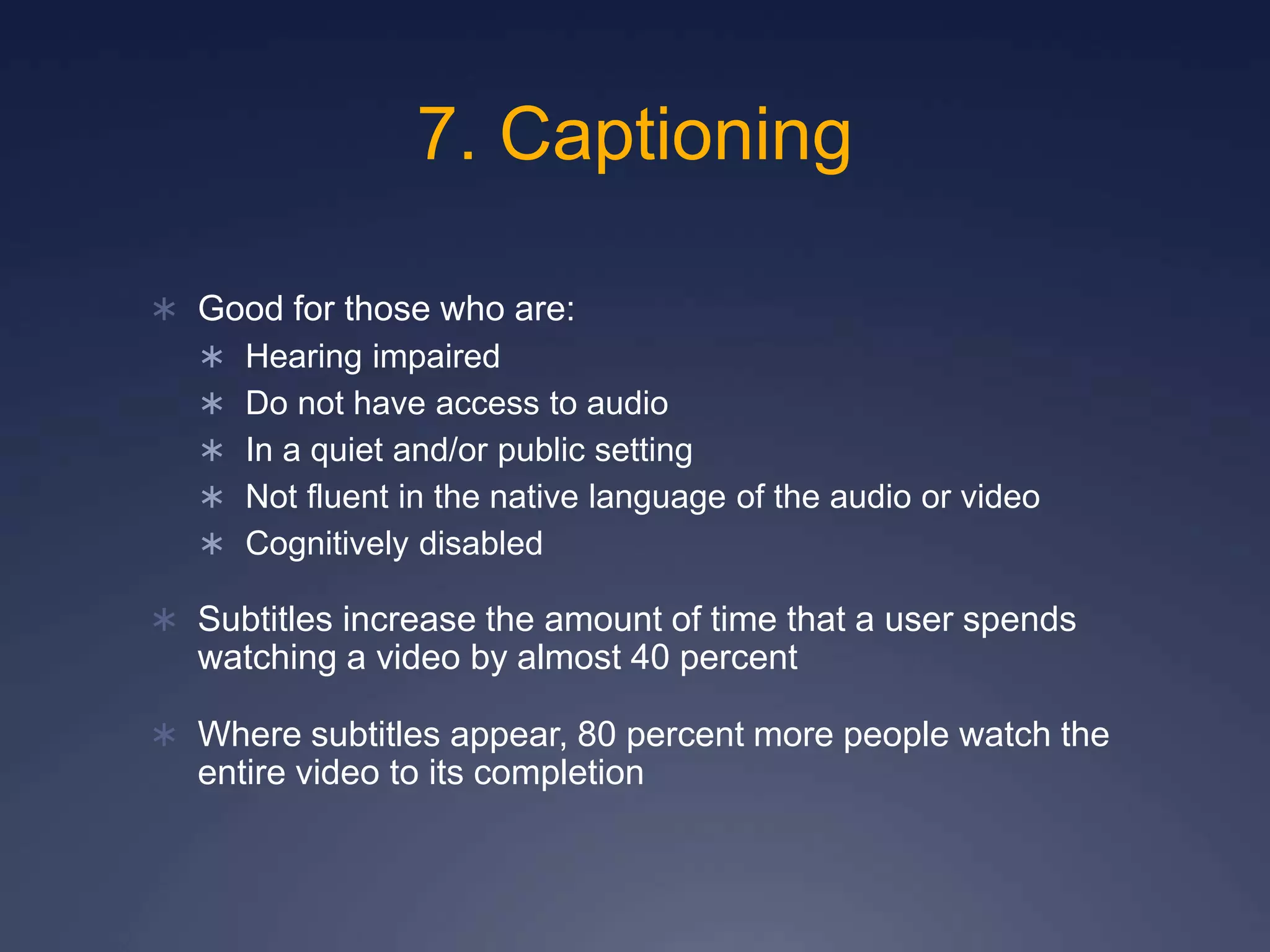 7. Captioning
 Good for those who are:
 Hearing impaired
 Do not have access to audio
 In a quiet and/or public setting
 Not fluent in the native language of the audio or video
 Cognitively disabled
 Subtitles increase the amount of time that a user spends
watching a video by almost 40 percent
 Where subtitles appear, 80 percent more people watch the
entire video to its completion
 