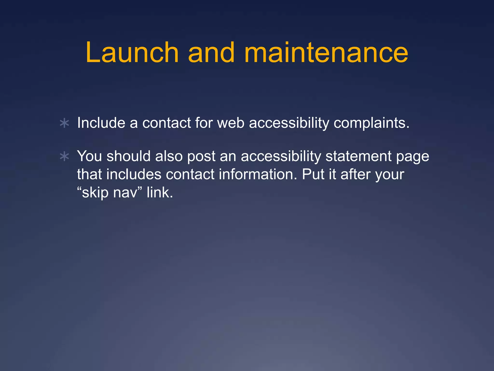 Launch and maintenance
 Include a contact for web accessibility complaints.
 You should also post an accessibility statement page
that includes contact information. Put it after your
“skip nav” link.
 
