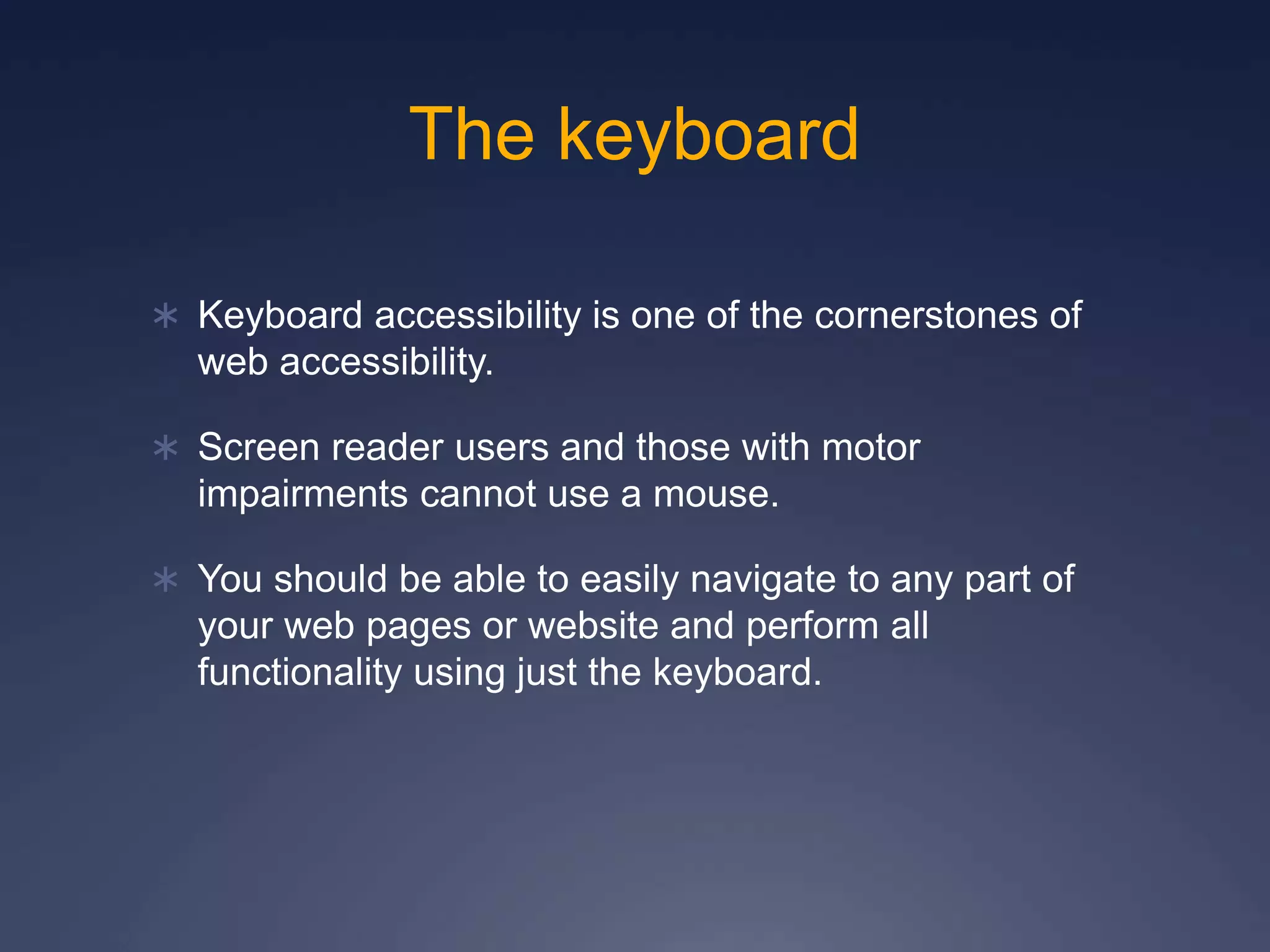 The keyboard
 Keyboard accessibility is one of the cornerstones of
web accessibility.
 Screen reader users and those with motor
impairments cannot use a mouse.
 You should be able to easily navigate to any part of
your web pages or website and perform all
functionality using just the keyboard.
 