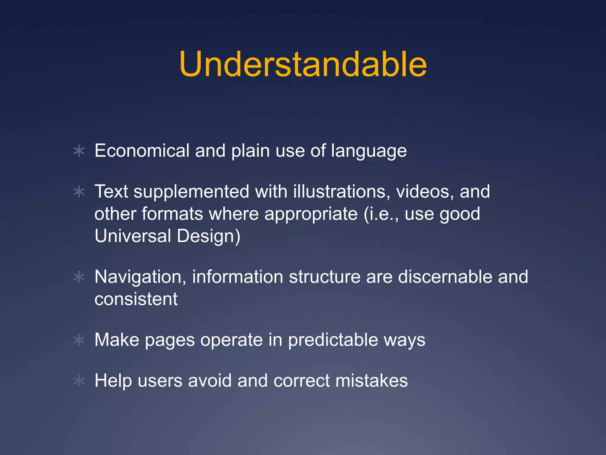 Understandable
 Economical and plain use of language
 Text supplemented with illustrations, videos, and
other formats where appropriate (i.e., use good
Universal Design)
 Navigation, information structure are discernable and
consistent
 Make pages operate in predictable ways
 Help users avoid and correct mistakes
 