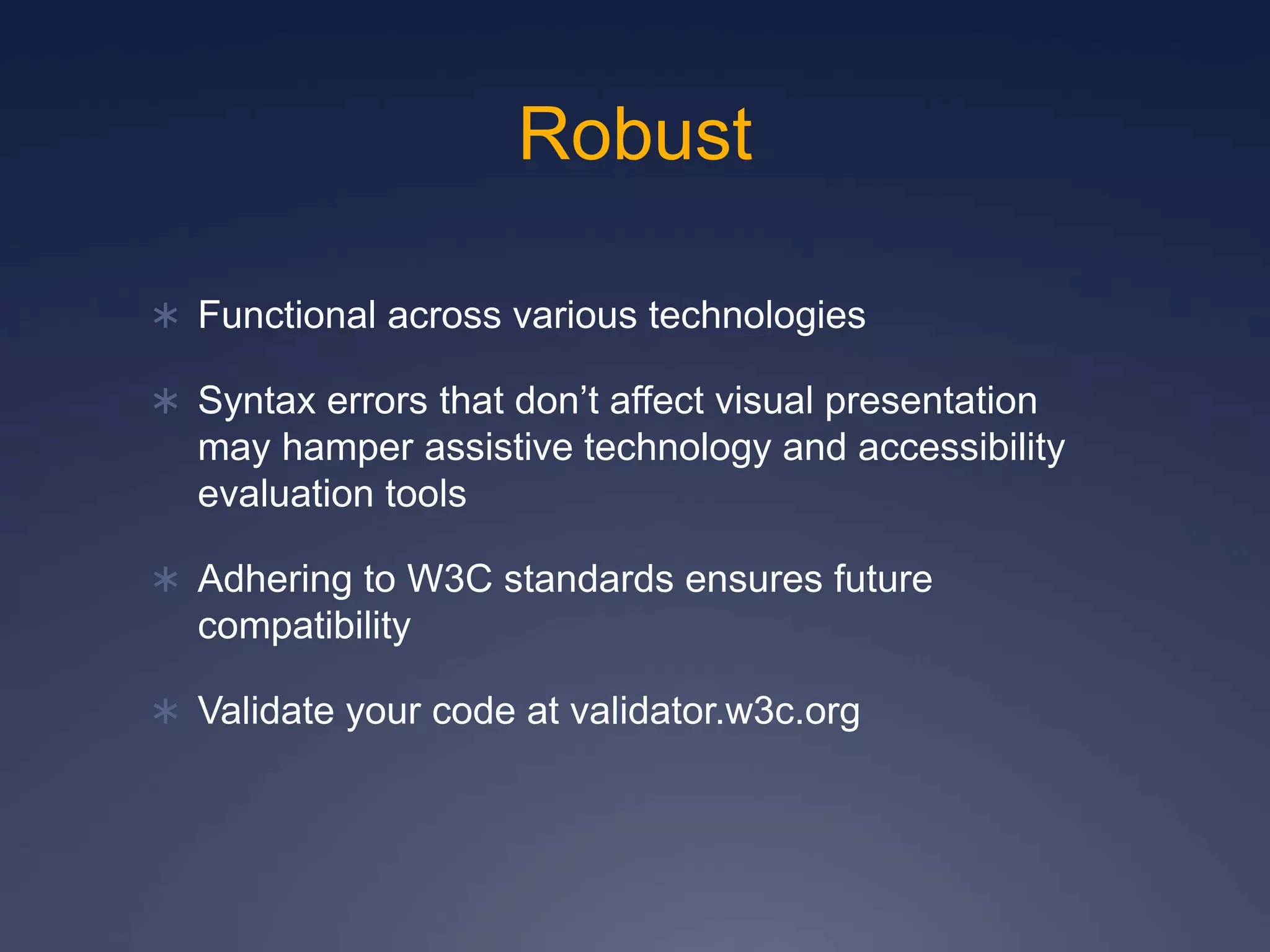 Robust
 Functional across various technologies
 Syntax errors that don’t affect visual presentation
may hamper assistive technology and accessibility
evaluation tools
 Adhering to W3C standards ensures future
compatibility
 Validate your code at validator.w3c.org
 