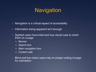 Navigation
 Navigation is a critical aspect of accessibility
 Information being apparent isn’t enough
 Sighted users have tried and true visual cues to orient
them on a page
 Banner
 Search box
 Main navigation box
 Content well
 Blind and low-vision users rely on proper coding of page
for orientation
 