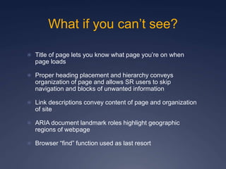 What if you can’t see?
 Title of page lets you know what page you’re on when
page loads
 Proper heading placement and hierarchy conveys
organization of page and allows SR users to skip
navigation and blocks of unwanted information
 Link descriptions convey content of page and organization
of site
 ARIA document landmark roles highlight geographic
regions of webpage
 Browser “find” function used as last resort
 