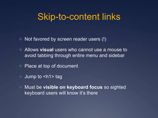 Skip-to-content links
 Not favored by screen reader users (!)
 Allows visual users who cannot use a mouse to
avoid tabbing through entire menu and sidebar
 Place at top of document
 Jump to <h1> tag
 Must be visible on keyboard focus so sighted
keyboard users will know it’s there
 