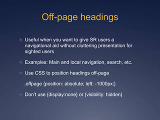 Off-page headings
 Useful when you want to give SR users a
navigational aid without cluttering presentation for
sighted users
 Examples: Main and local navigation, search, etc.
 Use CSS to position headings off-page
.offpage {position: absolute; left: -1000px;}
 Don’t use {display:none} or {visibility: hidden}
 