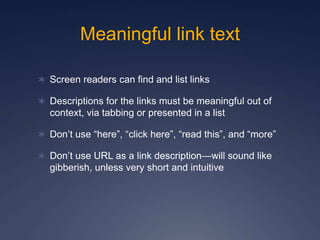 Meaningful link text
 Screen readers can find and list links
 Descriptions for the links must be meaningful out of
context, via tabbing or presented in a list
 Don’t use “here”, “click here”, “read this”, and “more”
 Don’t use URL as a link description—will sound like
gibberish, unless very short and intuitive
 