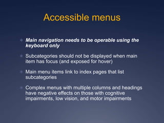 Accessible menus
 Main navigation needs to be operable using the
keyboard only
 Subcategories should not be displayed when main
item has focus (and exposed for hover)
 Main menu items link to index pages that list
subcategories
 Complex menus with multiple columns and headings
have negative effects on those with cognitive
impairments, low vision, and motor impairments
 