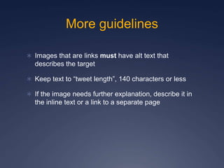 More guidelines
 Images that are links must have alt text that
describes the target
 Keep text to “tweet length”, 140 characters or less
 If the image needs further explanation, describe it in
the inline text or a link to a separate page
 