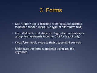 3. Forms
 Use <label> tag to describe form fields and controls
to screen reader users (is a type of alternative text)
 Use <fieldset> and <legend> tags when necessary to
group form elements together (not for layout only)
 Keep form labels close to their associated controls
 Make sure the form is operable using just the
keyboard
 