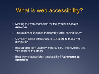 What is web accessibility?
 Making the web accessible for the widest possible
audience
 This audience includes temporarily “able-bodied” users
 Currently, online infrastructure is hostile to those with
disabilities
 Inseparable from usability, mobile, SEO: improve one and
you improve the others
 Best way to accomplish accessibility? Adherence to
standards.
 