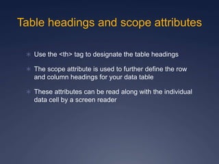 Table headings and scope attributes
 Use the <th> tag to designate the table headings
 The scope attribute is used to further define the row
and column headings for your data table
 These attributes can be read along with the individual
data cell by a screen reader
 