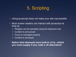 5. Scripting
 Using javascript does not make your site inaccessible
 Most screen readers can interact with javascript as
long as:
 Widgets can be operated using the keyboard only
 Content is announced
 Focus is managed properly
 Context is conveyed
 Native html elements have built-in a11y—which
you must supply if you code a JS alternative!
 