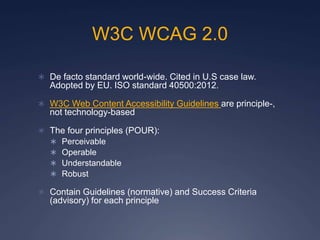W3C WCAG 2.0
 De facto standard world-wide. Cited in U.S case law.
Adopted by EU. ISO standard 40500:2012.
 W3C Web Content Accessibility Guidelines are principle-,
not technology-based
 The four principles (POUR):
 Perceivable
 Operable
 Understandable
 Robust
 Contain Guidelines (normative) and Success Criteria
(advisory) for each principle
 