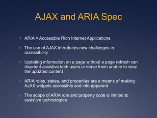 AJAX and ARIA Spec
 ARIA = Accessible Rich Internet Applications
 The use of AJAX introduces new challenges in
accessibility
 Updating information on a page without a page refresh can
disorient assistive tech users or leave them unable to view
the updated content
 ARIA roles, states, and properties are a means of making
AJAX widgets accessible and info apparent
 The scope of ARIA role and property code is limited to
assistive technologies
 