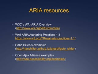 ARIA resources
 W3C’s WAI-ARIA Overview
(http://www.w3.org/WAI/intro/aria)
 WAI-ARIA Authoring Practices 1.1
https://www.w3.org/TR/wai-aria-practices-1.1/
 Hans Hillen’s examples
(http://hanshillen.github.io/jqtest/#goto_slider)
 Open Ajax Alliance examples
(http://oaa-accessibility.org/examples/)
 