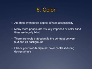 6. Color
 An often overlooked aspect of web accessibility
 Many more people are visually impaired or color blind
than are legally blind
 There are tools that quantify the contrast between
text and its background
 Check your web templates’ color contrast during
design phase
 