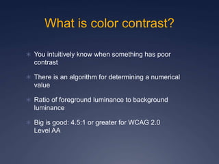 What is color contrast?
 You intuitively know when something has poor
contrast
 There is an algorithm for determining a numerical
value
 Ratio of foreground luminance to background
luminance
 Big is good: 4.5:1 or greater for WCAG 2.0
Level AA
 