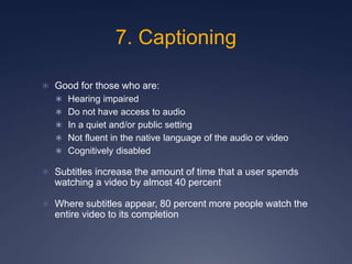 7. Captioning
 Good for those who are:
 Hearing impaired
 Do not have access to audio
 In a quiet and/or public setting
 Not fluent in the native language of the audio or video
 Cognitively disabled
 Subtitles increase the amount of time that a user spends
watching a video by almost 40 percent
 Where subtitles appear, 80 percent more people watch the
entire video to its completion
 