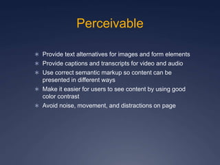 Perceivable
 Provide text alternatives for images and form elements
 Provide captions and transcripts for video and audio
 Use correct semantic markup so content can be
presented in different ways
 Make it easier for users to see content by using good
color contrast
 Avoid noise, movement, and distractions on page
 