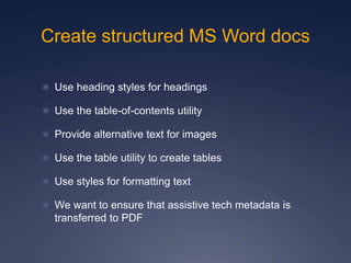 Create structured MS Word docs
 Use heading styles for headings
 Use the table-of-contents utility
 Provide alternative text for images
 Use the table utility to create tables
 Use styles for formatting text
 We want to ensure that assistive tech metadata is
transferred to PDF
 