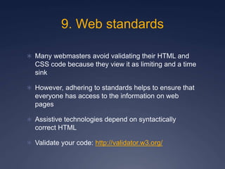 9. Web standards
 Many webmasters avoid validating their HTML and
CSS code because they view it as limiting and a time
sink
 However, adhering to standards helps to ensure that
everyone has access to the information on web
pages
 Assistive technologies depend on syntactically
correct HTML
 Validate your code: http://validator.w3.org/
 