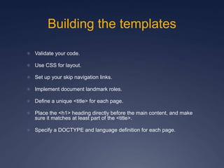 Building the templates
 Validate your code.
 Use CSS for layout.
 Set up your skip navigation links.
 Implement document landmark roles.
 Define a unique <title> for each page.
 Place the <h1> heading directly before the main content, and make
sure it matches at least part of the <title>.
 Specify a DOCTYPE and language definition for each page.
 