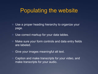 Populating the website
 Use a proper heading hierarchy to organize your
page.
 Use correct markup for your data tables.
 Make sure your form controls and data entry fields
are labeled.
 Give your images meaningful alt text.
 Caption and make transcripts for your video, and
make transcripts for your audio.
 