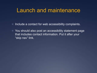 Launch and maintenance
 Include a contact for web accessibility complaints.
 You should also post an accessibility statement page
that includes contact information. Put it after your
“skip nav” link.
 