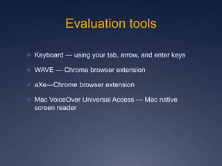 Evaluation tools
 Keyboard — using your tab, arrow, and enter keys
 WAVE — Chrome browser extension
 aXe—Chrome browser extension
 Mac VoiceOver Universal Access — Mac native
screen reader
 