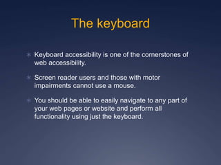 The keyboard
 Keyboard accessibility is one of the cornerstones of
web accessibility.
 Screen reader users and those with motor
impairments cannot use a mouse.
 You should be able to easily navigate to any part of
your web pages or website and perform all
functionality using just the keyboard.
 
