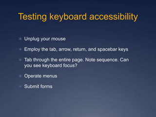 Testing keyboard accessibility
 Unplug your mouse
 Employ the tab, arrow, return, and spacebar keys
 Tab through the entire page. Note sequence. Can
you see keyboard focus?
 Operate menus
 Submit forms
 