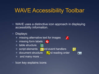 WAVE Accessibility Toolbar
 WAVE uses a distinctive icon approach in displaying
accessibility information.
 Displays:
 missing alternative text for images
 missing form labels
 table structure
 script elements and event handlers
 document structure and reading order
 and many more …
 Icon key explains icons
 
