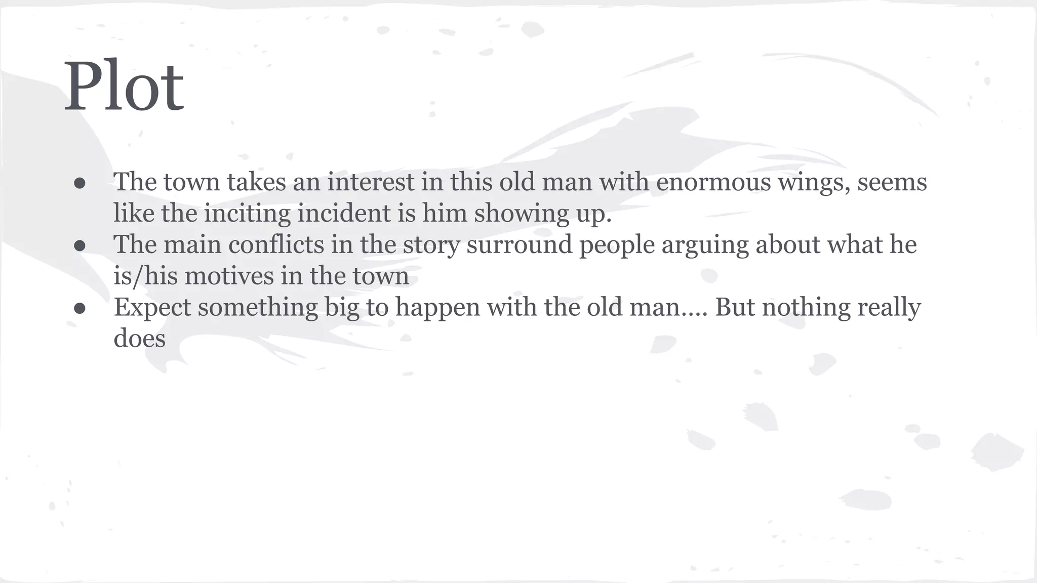 Plot
● The town takes an interest in this old man with enormous wings, seems
like the inciting incident is him showing up.
● The main conflicts in the story surround people arguing about what he
is/his motives in the town
● Expect something big to happen with the old man…. But nothing really
does
 
