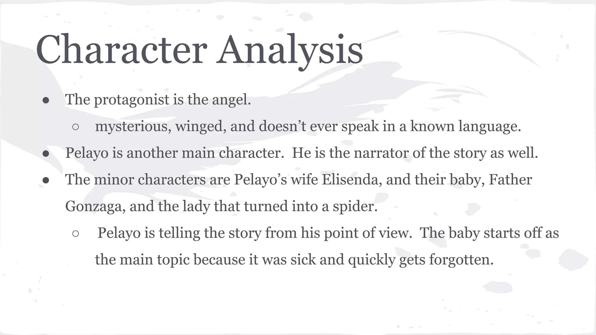 Character Analysis
● The protagonist is the angel.
○ mysterious, winged, and doesn’t ever speak in a known language.
● Pelayo is another main character. He is the narrator of the story as well.
● The minor characters are Pelayo’s wife Elisenda, and their baby, Father
Gonzaga, and the lady that turned into a spider.
○ Pelayo is telling the story from his point of view. The baby starts off as
the main topic because it was sick and quickly gets forgotten.
 