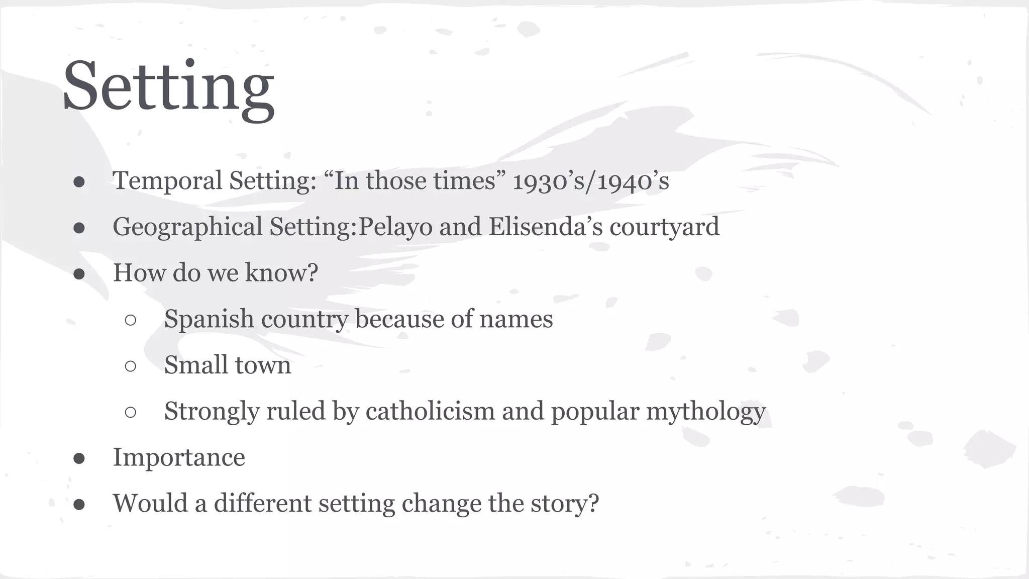 Setting
● Temporal Setting: “In those times” 1930’s/1940’s
● Geographical Setting:Pelayo and Elisenda’s courtyard
● How do we know?
○ Spanish country because of names
○ Small town
○ Strongly ruled by catholicism and popular mythology
● Importance
● Would a different setting change the story?
 