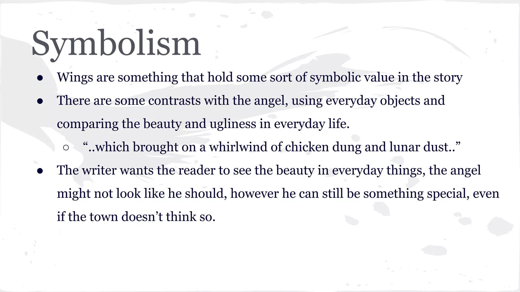 Symbolism
● Wings are something that hold some sort of symbolic value in the story
● There are some contrasts with the angel, using everyday objects and
comparing the beauty and ugliness in everyday life.
○ “..which brought on a whirlwind of chicken dung and lunar dust..”
● The writer wants the reader to see the beauty in everyday things, the angel
might not look like he should, however he can still be something special, even
if the town doesn’t think so.
 